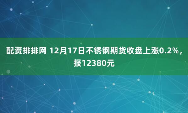 配资排排网 12月17日不锈钢期货收盘上涨0.2%，报12380元