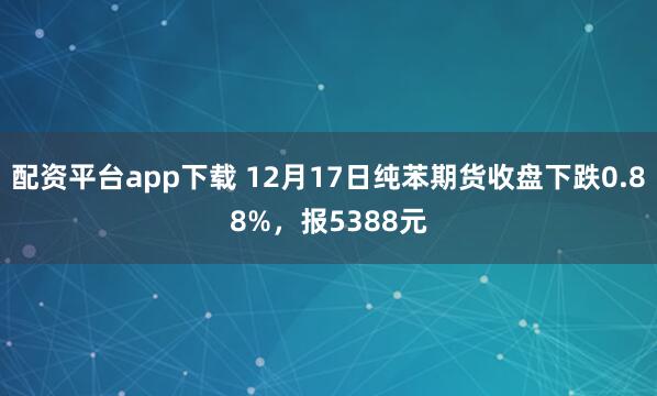 配资平台app下载 12月17日纯苯期货收盘下跌0.88%，报5388元