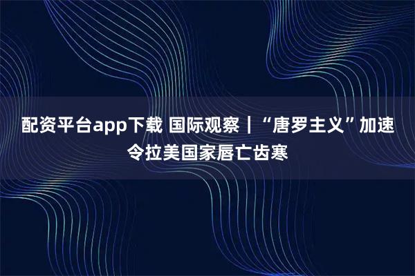配资平台app下载 国际观察｜“唐罗主义”加速令拉美国家唇亡齿寒